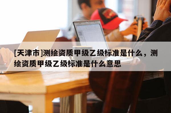 [天津市]测绘资质甲级乙级标准是什么，测绘资质甲级乙级标准是什么意思