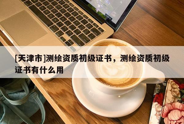 [天津市]测绘资质初级证书，测绘资质初级证书有什么用