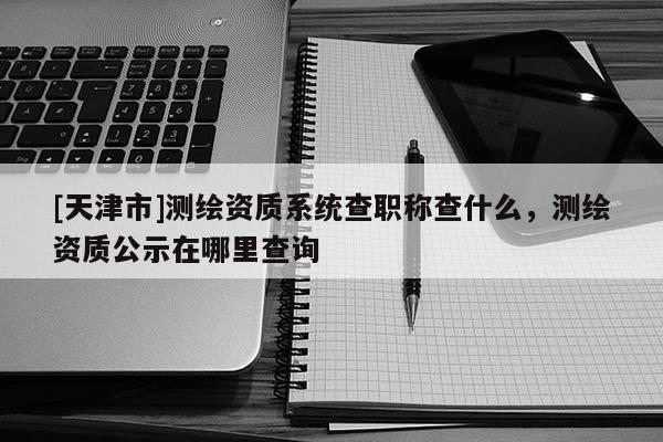 [天津市]测绘资质系统查职称查什么，测绘资质公示在哪里查询