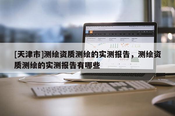 [天津市]测绘资质测绘的实测报告，测绘资质测绘的实测报告有哪些