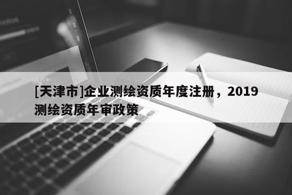 [天津市]企业测绘资质年度注册，2019测绘资质年审政策