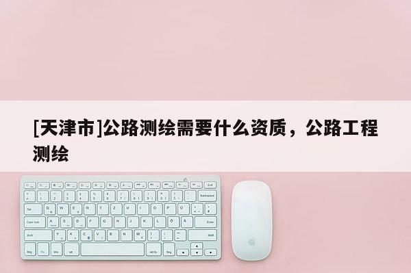 [天津市]公路测绘需要什么资质，公路工程测绘