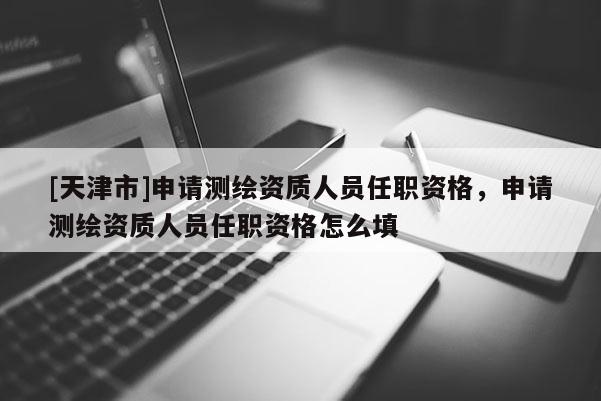 [天津市]申请测绘资质人员任职资格，申请测绘资质人员任职资格怎么填