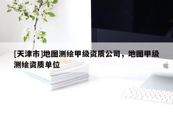[天津市]地图测绘甲级资质公司，地图甲级测绘资质单位