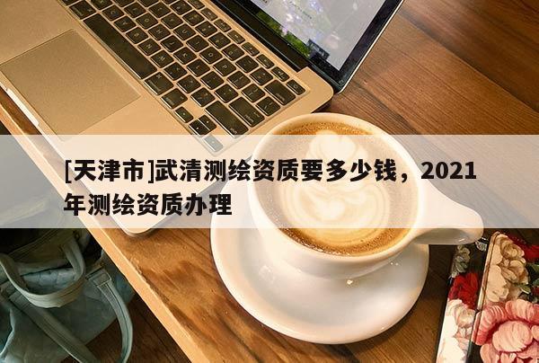 [天津市]武清测绘资质要多少钱，2021年测绘资质办理