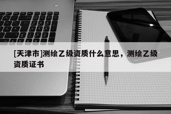 [天津市]测绘乙级资质什么意思，测绘乙级资质证书