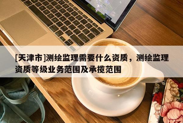 [天津市]测绘监理需要什么资质，测绘监理资质等级业务范围及承揽范围