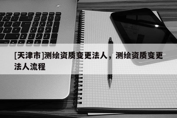 [天津市]测绘资质变更法人，测绘资质变更法人流程