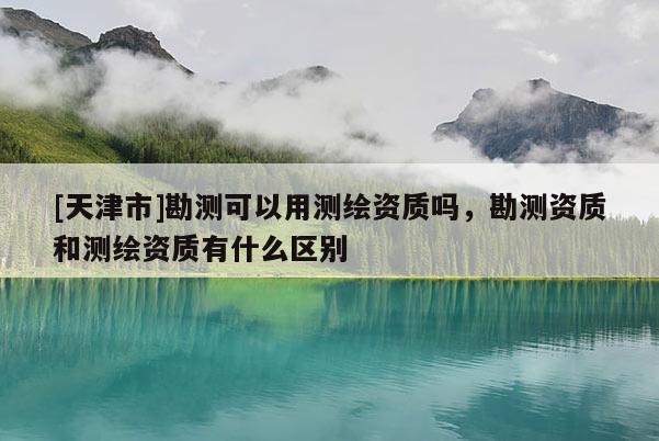 [天津市]勘测可以用测绘资质吗，勘测资质和测绘资质有什么区别