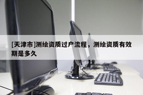 [天津市]测绘资质过户流程，测绘资质有效期是多久