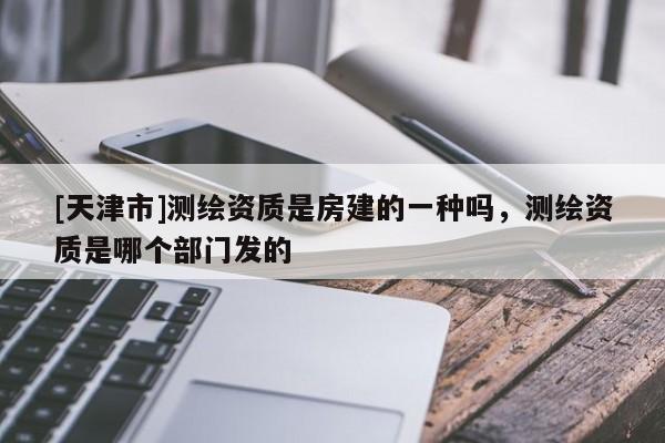 [天津市]测绘资质是房建的一种吗，测绘资质是哪个部门发的