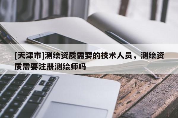 [天津市]测绘资质需要的技术人员，测绘资质需要注册测绘师吗