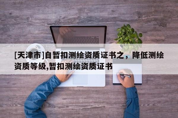 [天津市]自暂扣测绘资质证书之，降低测绘资质等级,暂扣测绘资质证书