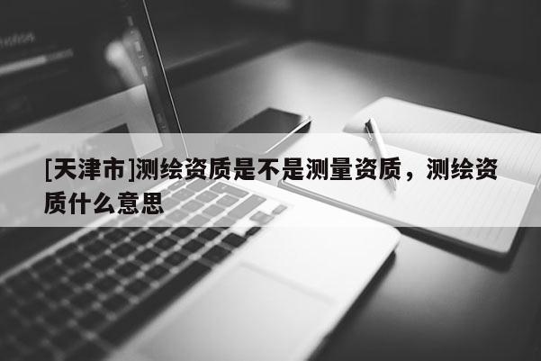 [天津市]测绘资质是不是测量资质，测绘资质什么意思