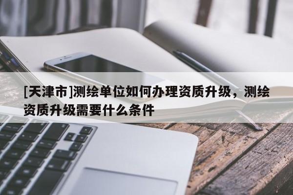 [天津市]测绘单位如何办理资质升级，测绘资质升级需要什么条件