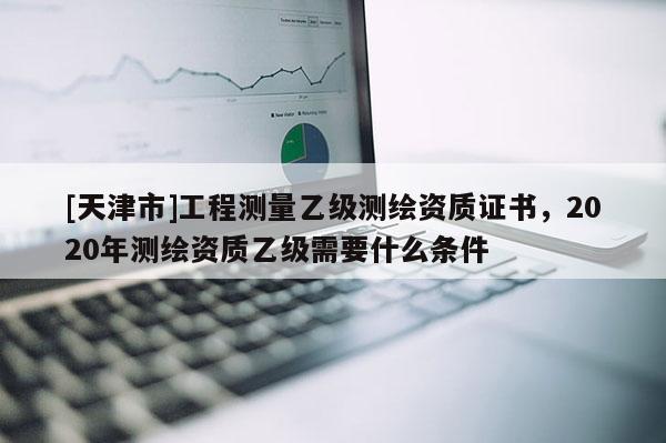 [天津市]工程测量乙级测绘资质证书，2020年测绘资质乙级需要什么条件