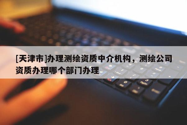 [天津市]办理测绘资质中介机构，测绘公司资质办理哪个部门办理