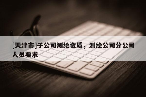 [天津市]子公司测绘资质，测绘公司分公司人员要求