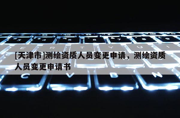 [天津市]测绘资质人员变更申请，测绘资质人员变更申请书