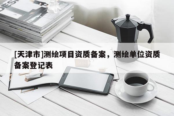 [天津市]测绘项目资质备案，测绘单位资质备案登记表