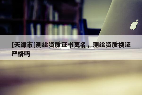 [天津市]测绘资质证书更名，测绘资质换证严格吗