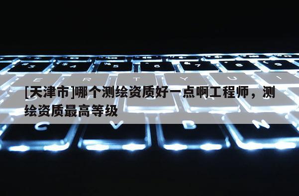 [天津市]哪个测绘资质好一点啊工程师，测绘资质最高等级