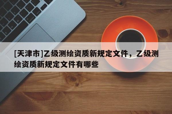 [天津市]乙级测绘资质新规定文件，乙级测绘资质新规定文件有哪些
