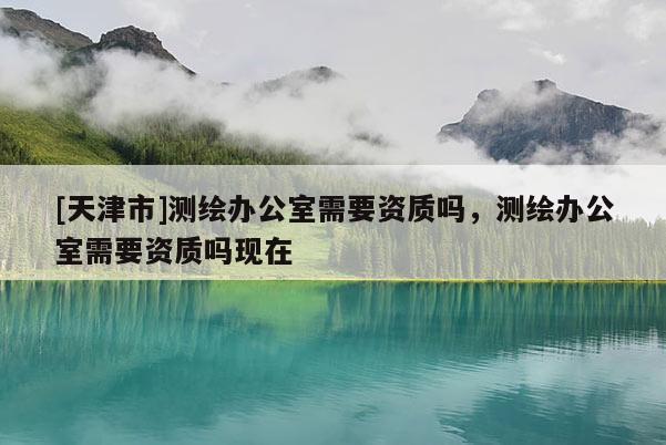 [天津市]测绘办公室需要资质吗，测绘办公室需要资质吗现在