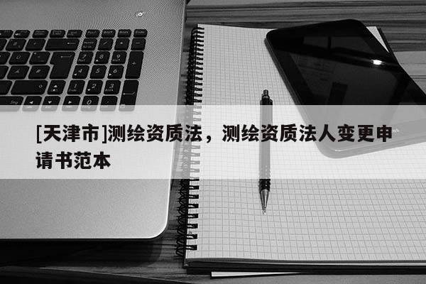 [天津市]测绘资质法，测绘资质法人变更申请书范本
