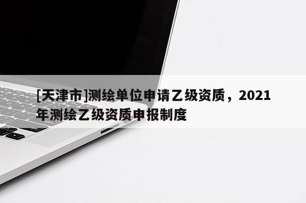 [天津市]测绘单位申请乙级资质，2021年测绘乙级资质申报制度