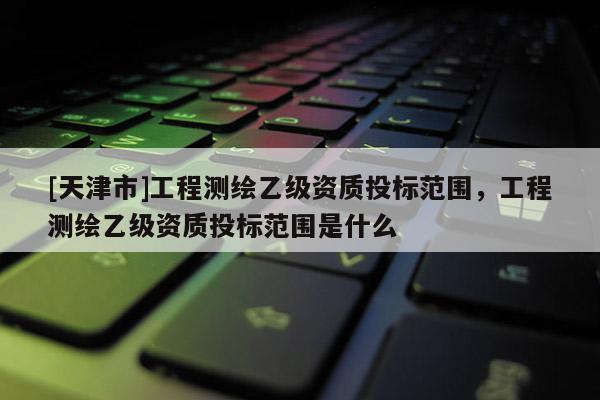 [天津市]工程测绘乙级资质投标范围，工程测绘乙级资质投标范围是什么