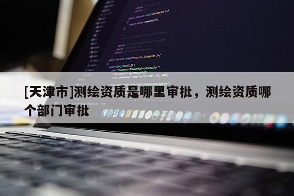 [天津市]测绘资质是哪里审批，测绘资质哪个部门审批