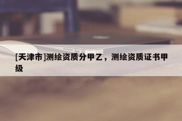 [天津市]测绘资质分甲乙，测绘资质证书甲级