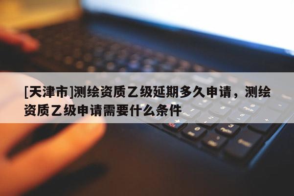 [天津市]测绘资质乙级延期多久申请，测绘资质乙级申请需要什么条件