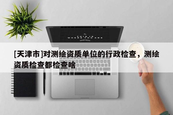 [天津市]对测绘资质单位的行政检查，测绘资质检查都检查啥