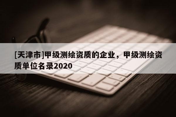 [天津市]甲级测绘资质的企业，甲级测绘资质单位名录2020