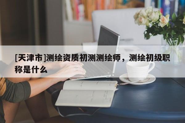 [天津市]测绘资质初测测绘师，测绘初级职称是什么