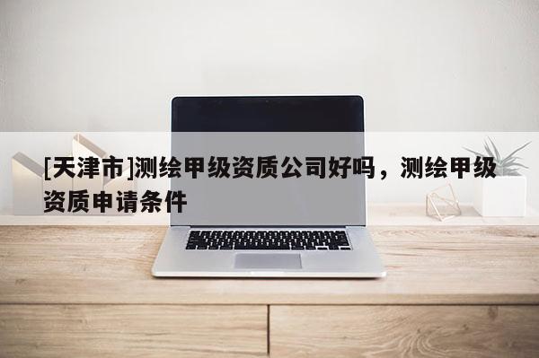 [天津市]测绘甲级资质公司好吗，测绘甲级资质申请条件