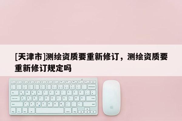 [天津市]测绘资质要重新修订，测绘资质要重新修订规定吗