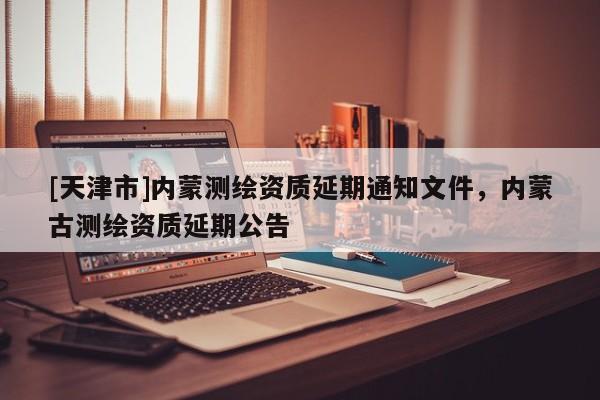 [天津市]内蒙测绘资质延期通知文件，内蒙古测绘资质延期公告
