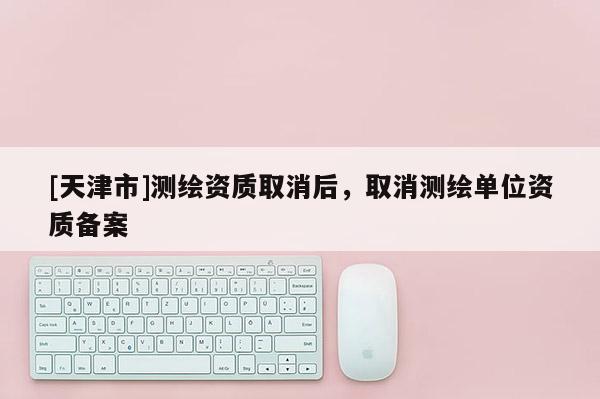 [天津市]测绘资质取消后，取消测绘单位资质备案
