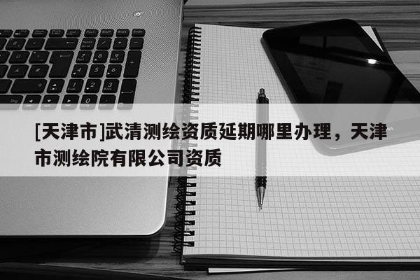[天津市]武清测绘资质延期哪里办理，天津市测绘院有限公司资质
