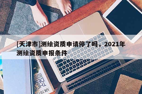 [天津市]测绘资质申请停了吗，2021年测绘资质申报条件