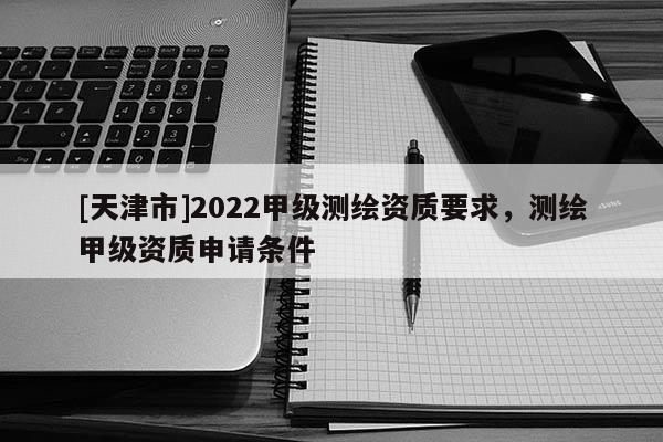 [天津市]2022甲级测绘资质要求，测绘甲级资质申请条件