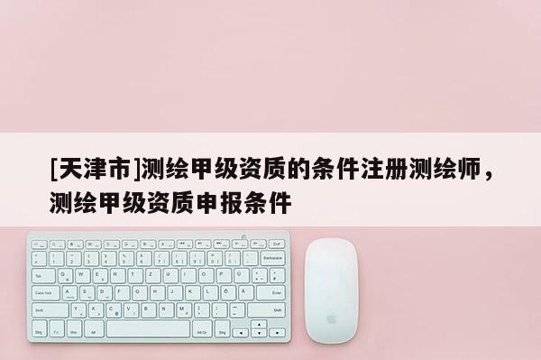 [天津市]测绘甲级资质的条件注册测绘师，测绘甲级资质申报条件