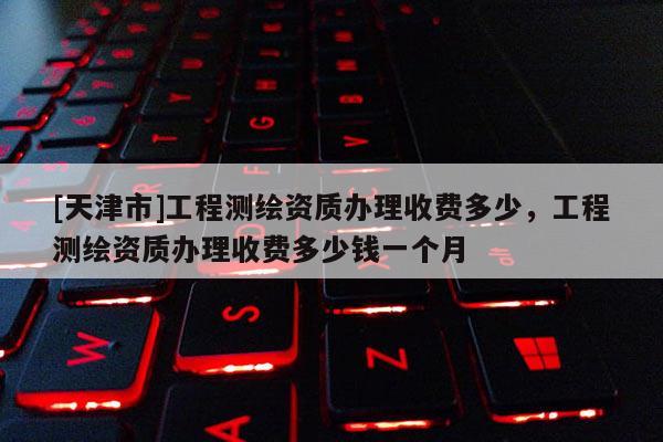 [天津市]工程测绘资质办理收费多少，工程测绘资质办理收费多少钱一个月
