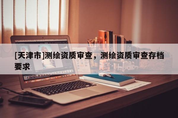 [天津市]测绘资质审查，测绘资质审查存档要求