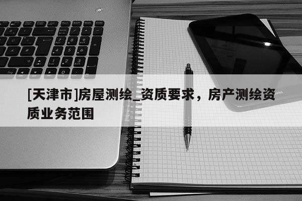 [天津市]房屋测绘_资质要求，房产测绘资质业务范围