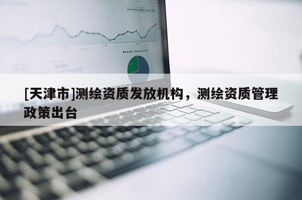 [天津市]测绘资质发放机构，测绘资质管理政策出台