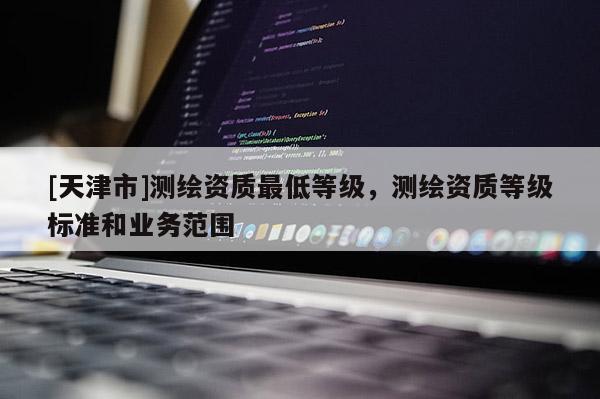 [天津市]测绘资质最低等级，测绘资质等级标准和业务范围